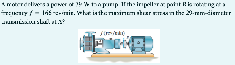 A motor delivers a power of 79 W to a pump. If the impeller at point B is rotating at a
frequency f = 166 rev/min. What is the maximum shear stress in the 29-mm-diameter
transmission shaft at A?
f (rev/min)
