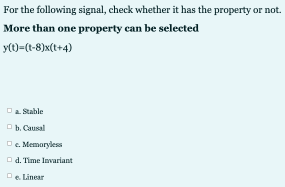 For the following signal, check whether it has the property or not.
More than one property can be selected
y(t)=(t-8)x(t+4)
a. Stable
O b. Causal
O c. Memoryless
O d. Time Invariant
е.
Linear
