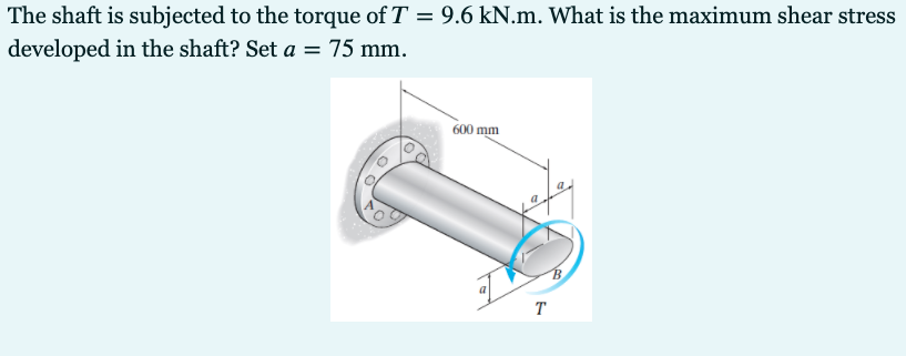 The shaft is subjected to the torque of T = 9.6 kN.m. What is the maximum shear stress
developed in the shaft? Set a = 75 mm.
600 mm
a
T
