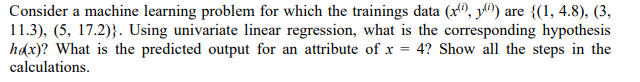 Consider a machine learning problem for which the trainings data (x, y) are {(1, 4.8), (3,
11.3), (5, 17.2)). Using univariate linear regression, what is the corresponding hypothesis
hex)? What is the predicted output for an attribute of x = 4? Show all the steps in the
calculations.