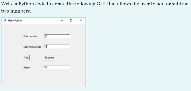 Write a Python code to create the following GUI that allows the user to add or subtract
two numbers.
Hello Python
First number
10
Second number 2d
Add
Subtract
Result
30
