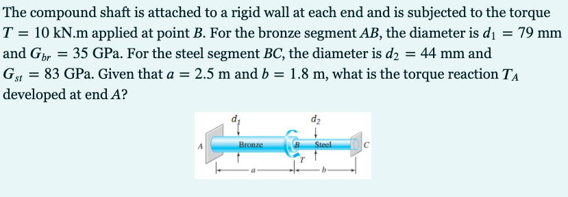 The compound shaft is attached to a rigid wall at each end and is subjected to the torque
T = 10 kN.m applied at point B. For the bronze segment AB, the diameter is di = 79 mm
and Gbr = 35 GPa. For the steel segment BC, the diameter is d2 = 44 mm and
Gt = 83 GPa. Given that a = 2.5 m and b = 1.8 m, what is the torque reaction TA
developed at end A?
dz
Bronze
Steel
