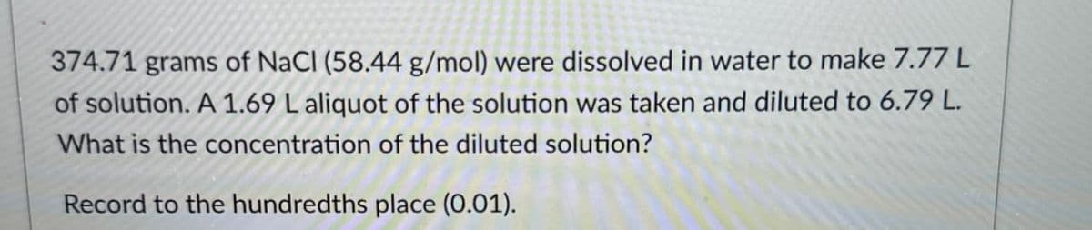 374.71 grams of NaCl (58.44 g/mol) were dissolved in water to make 7.77 L
of solution. A 1.69 L aliquot of the solution was taken and diluted to 6.79 L.
What is the concentration of the diluted solution?
Record to the hundredths place (0.01).