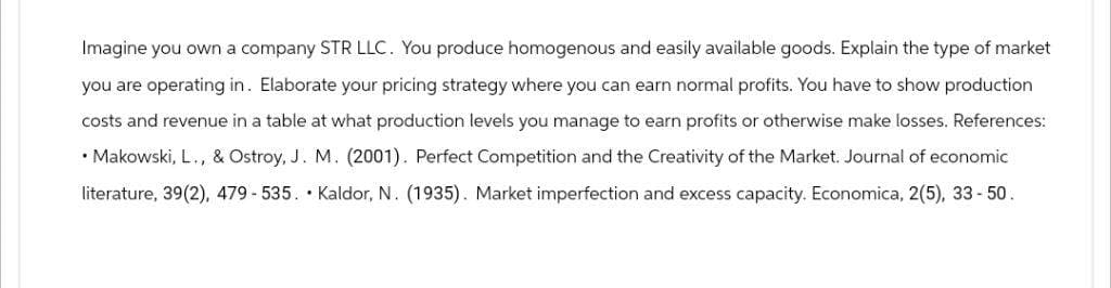 Imagine you own a company STR LLC. You produce homogenous and easily available goods. Explain the type of market
you are operating in. Elaborate your pricing strategy where you can earn normal profits. You have to show production
costs and revenue in a table at what production levels you manage to earn profits or otherwise make losses. References:
• Makowski, L., & Ostroy, J. M. (2001). Perfect Competition and the Creativity of the Market. Journal of economic
literature, 39(2), 479-535. Kaldor, N. (1935). Market imperfection and excess capacity. Economica, 2(5), 33-50.