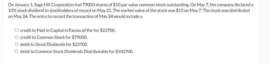 On January 1, Sage Hill Corporation had 79000 shares of $10 par value common stock outstanding. On May 7, the company declared a
10% stock dividend to stockholders of record on May 21. The market value of the stock was $13 on May 7. The stock was distributed
on May 24. The entry to record the transaction of May 24 would include a
O credit to Paid-in Capital in Excess of Par for $23700.
O credit to Common Stock for $79000.
O debit to Stock Dividends for $23700.
O debit to Common Stock Dividends Distributable for $102700.