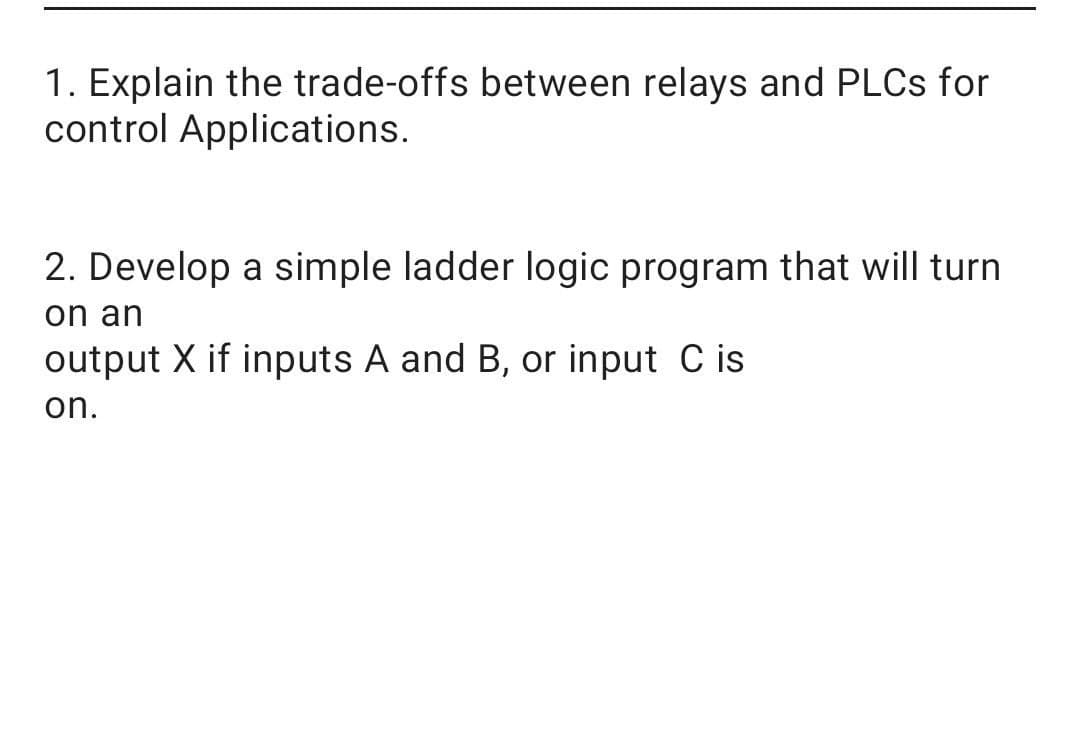 1. Explain the trade-offs between relays and PLCS for
control Applications.
2. Develop a simple ladder logic program that will turn
on an
output X if inputs A and B, or input C is
on.
