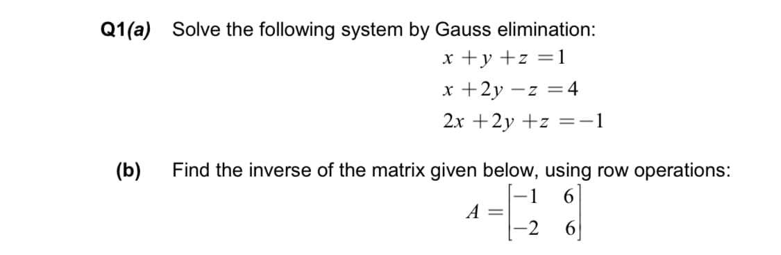 Q1(a) Solve the following system by Gauss elimination:
x +y +z =1
x +2y
:4
2x +2y +z =-1
(b)
Find the inverse of the matrix given below, using row operations:
6.
A =
-2
