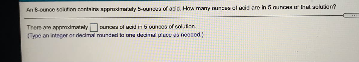 An 8-ounce solution contains approximately 5-ounces of acid. How many ounces of acid are in 5 ounces of that solution?
...
There are approximately|
ounces of acid in 5 ounces of solution.
(Type an integer or decimal rounded to one decimal place as needed.)
