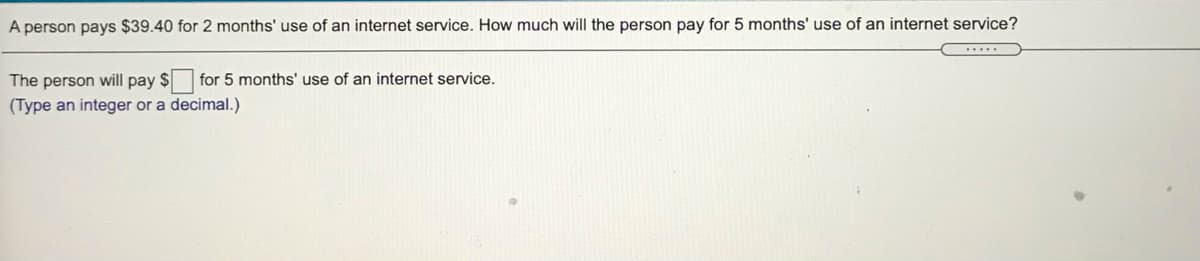 A person pays $39.40 for 2 months' use of an internet service. How much will the person pay for 5 months' use of an internet service?
The person will pay $
for 5 months' use of an internet service.
(Type an integer or a decimal.)
