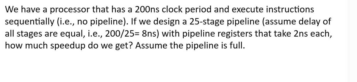 We have a processor that has a 200ns clock period and execute instructions
sequentially (i.e., no pipeline). If we design a 25-stage pipeline (assume delay of
all stages are equal, i.e., 200/25= 8ns) with pipeline registers that take 2ns each,
how much speedup do we get? Assume the pipeline is full.