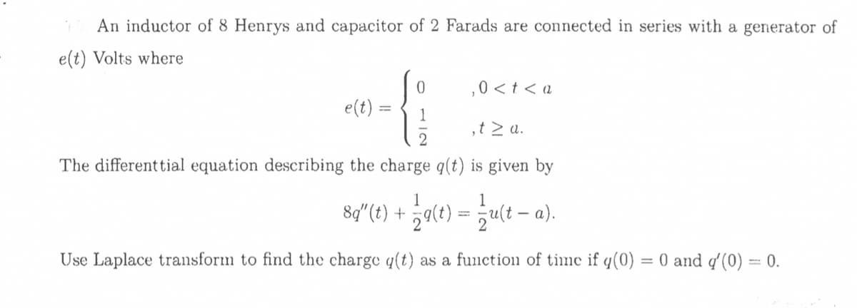 An inductor of 8 Henrys and capacitor of 2 Farads are connected in series with a generator of
e(t) Volts where
,0 <t < a
e(t)
1
,t > a.
The different tial equation describing the charge q(t) is given by
1
1
8q"(t) + ¿q(t) = ;u(t – a).
Use Laplace transform to find the charge q(t) as a functio11 of tine if q(0)
= 0 and q'(0) = 0.
