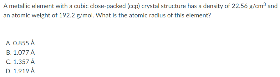 A metallic element with a cubic close-packed (ccp) crystal structure has a density of 22.56 g/cm³ and
an atomic weight of 192.2 g/mol. What is the atomic radius of this element?
A. 0.855 Å
B. 1.077 Å
C. 1.357 Å
D. 1.919 Å
