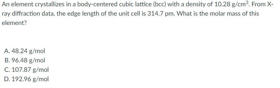 An element crystallizes in a body-centered cubic lattice (bcc) with a density of 10.28 g/cm³. From X-
ray diffraction data, the edge length of the unit cell is 314.7 pm. What is the molar mass of this
element?
A. 48.24 g/mol
B. 96.48 g/mol
C. 107.87 g/mol
D. 192.96 g/mol
