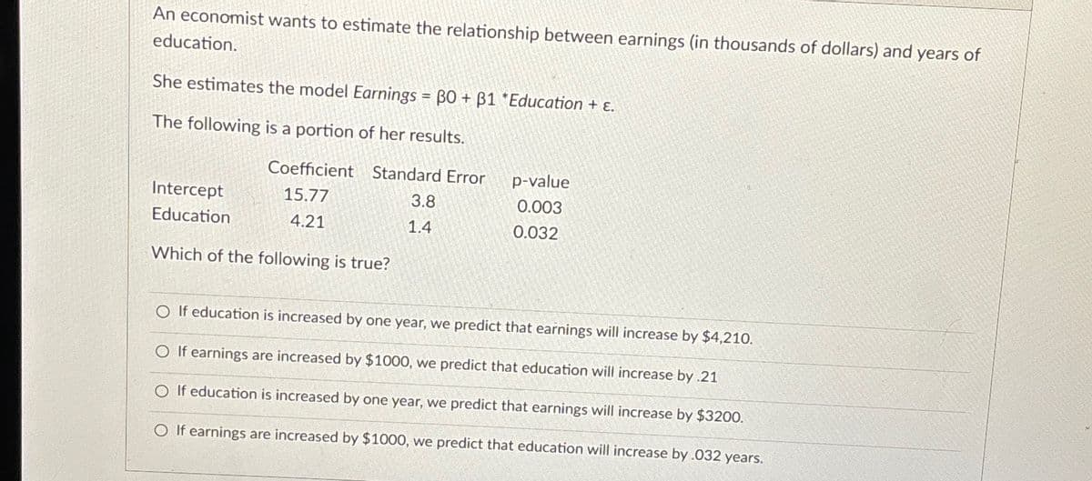 An economist wants to estimate the relationship between earnings (in thousands of dollars) and years of
education.
She estimates the model Earnings = BO + B1 *Education + ε.
The following is a portion of her results.
Coefficient Standard Error
15.77
4.21
Intercept
Education
Which of the following is true?
3.8
1.4
p-value
0.003
0.032
O If education is increased by one year, we predict that earnings will increase by $4,210.
O If earnings are increased by $1000, we predict that education will increase by .21
O If education is increased by one year, we predict that earnings will increase by $3200.
O If earnings are increased by $1000, we predict that education will increase by .032 years.