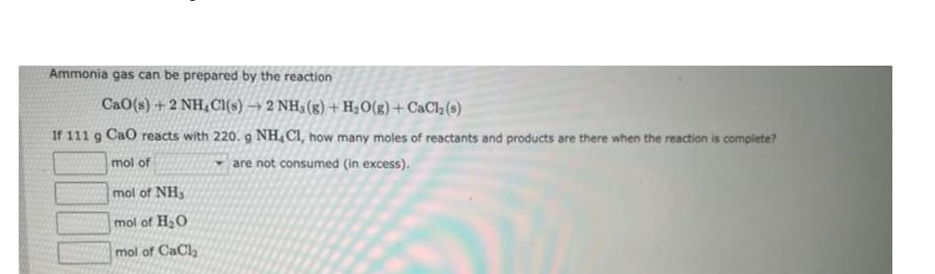 Ammonia gas can be prepared by the reaction
CaO(s)+2 NH₂Cl(s)→ 2 NH3(g) + H₂O(g) +CaCl₂ (s)
If 111 g CaO reacts with 220. g NH, CI, how many moles of reactants and products are there when the reaction is complete?
mol of
are not consumed (in excess).
mol of NH3
mol of H₂O
mol of CaCl₂