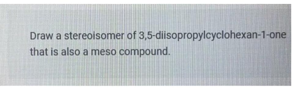 Draw a stereoisomer of 3,5-diisopropylcyclohexan-1-one
that is also a meso compound.