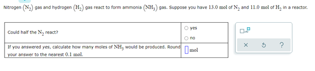 Nitrogen (N,) gas and hydrogen (H,) gas react to form ammonia (NH;) gas. Suppose you have 13.0 mol of N, and 11.0 mol of H, in a reactor.
O yes
Could half the N, react?
O no
If you answered yes, calculate how many moles of NH; would be produced. Round
?
Imol
your answer to the nearest 0.1 mol.
