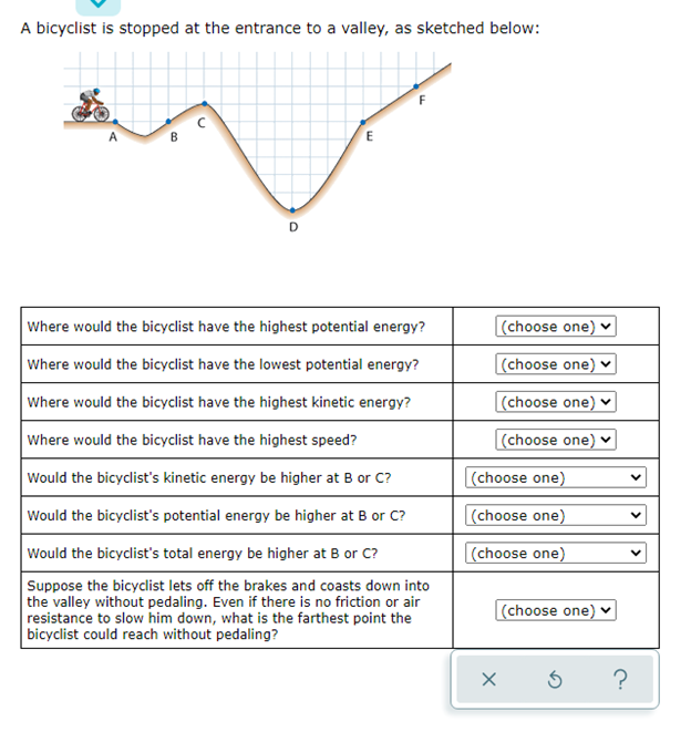 A bicyclist is stopped at the entrance to a valley, as sketched below:
E
Where would the bicyclist have the highest potential energy?
(choose one)
Where would the bicyclist have the lowest potential energy?
|(choose one) v
Where would the bicyclist have the highest kinetic energy?
|(choose one) v
Where would the bicyclist have the highest speed?
(choose one) v
Would the bicyclist's kinetic energy be higher at B or C?
(choose one)
Would the bicyclist's potential energy be higher at B or C?
(choose one)
Would the bicyclist's total energy be higher at B or C?
(choose one)
Suppose the bicyclist lets off the brakes and coasts down into
the valley without pedaling. Even if there is no friction or air
resistance to slow him down, what is the farthest point the
bicyclist could reach without pedaling?
(choose one)
