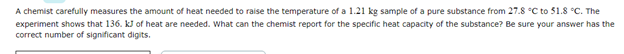 A chemist carefully measures the amount of heat needed to raise the temperature of a 1.21 kg sample of a pure substance from 27.8 °C to 51.8 °C. The
experiment shows that 136. kJ of heat are needed. What can the chemist report for the specific heat capacity of the substance? Be sure your answer has the
correct number of significant digits.

