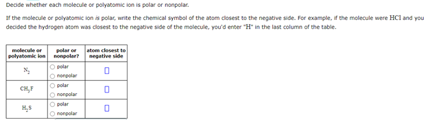 Decide whether each molecule or polyatomic ion is polar or nonpolar.
If the molecule or polyatomic ion is polar, write the chemical symbol of the atom closest to the negative side. For example, if the molecule were HCl and you
decided the hydrogen atom was closest to the negative side of the molecule, you'd enter "H" in the last column of the table.
atom closest to
negative side
molecule or
polar or
попрolar?
polyatomic lon
O polar
O nonpolar
O polar
CH,F
O nonpolar
O polar
O nonpolar
H,S
