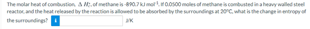 The molar heat of combustion, A H;, of methane is -890.7 kJ mol1. If 0.0500 moles of methane is combusted in a heavy walled steel
reactor, and the heat released by the reaction is allowed to be absorbed by the surroundings at 20°C, what is the change in entropy of
the surroundings? i
J/K
