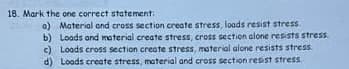 18. Mark the one correct statement.
a) Material and cross section create stress, loads resist stress.
b) Loads and material create stress, cross section alone resists stress.
c) Loods cross section create stress, material alone resists stress.
d) Loads create stress, material and cross section resist stress.