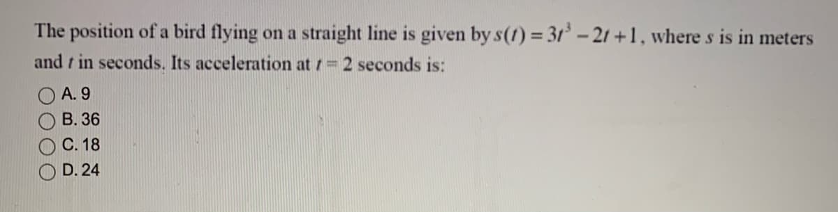 The position of a bird flying on a straight line is given by s(1) 31 -21 +1, where s is in meters
and t in seconds. Its acceleration at / 2 seconds is:
А. 9
В. 36
С. 18
D. 24
