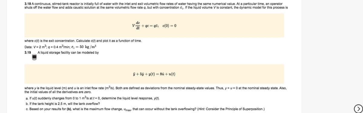 3.18 A continuous, stirred-tank reactor is initially full of water with the inlet and exit volumetric flow rates of water having the same numerical value. At a particular time, an operator
shuts off the water flow and adds caustic solution at the same volumetric flow rate q, but with concentration c;. If the liquid volume V is constant, the dynamic model for this process is
dc
V
dt
+ qc = qči c(0) = 0
where c(t) is the exit concentration. Calculate c(t) and plot it as a function of time.
Data: V= 2 m3; q = 0.4 m/min; c; = 50 kg /m3
3.19
A liquid storage facility can be modeled by
ÿ + 5ý + y(t) = 8ù + u(t)
where y is the liquid level (m) and u is an inlet flow rate (m/s). Both are defined as deviations from the nominal steady-state values. Thus, y = u = 0 at the nominal steady state. Also,
the initial values of all the derivatives are zero.
a. If u(t) suddenly changes from 0 to 1 m/s at t = 0, determine the liquid level response, y(t).
b. If the tank height is 2.5 m, will the tank overflow?
c. Based on your results for (b), what is the maximum flow change, umax, that can occur without the tank overflowing? (Hint: Consider the Principle of Superposition.)
