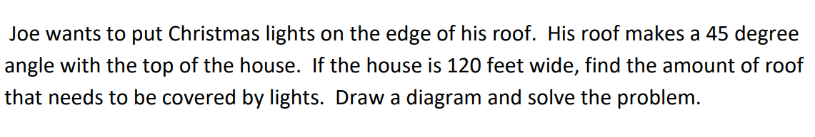 Joe wants to put Christmas lights on the edge of his roof. His roof makes a 45 degree
angle with the top of the house. If the house is 120 feet wide, find the amount of roof
that needs to be covered by lights. Draw a diagram and solve the problem.