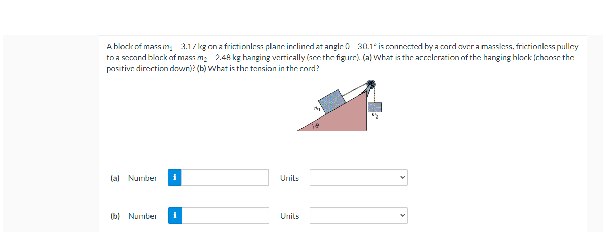 A block of mass m1 = 3.17 kg on a frictionless plane inclined at angle 0 = 30.1° is connected by a cord over a massless, frictionless pulley
to a second block of mass m, = 2.48 kg hanging vertically (see the figure). (a) What is the acceleration of the hanging block (choose the
positive direction down)? (b) What is the tension in the cord?
(a) Number
i
Units
(b) Number
Units
