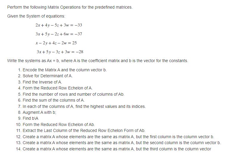 Perform the following Matrix Operations for the predefined matrices.
Given the System of equations:
2х + 4у —52 + Зw %3D— 33
Зх + 5у—2г + бw %3D — 37
x- 2y + 4z – 2w = 25
Зх + 5у-3г + Зw %3D - 28
Write the systems as Ax = b, where A is the coefficient matrix and b is the vector for the constants.
1. Encode the Matrix A and the column vector b.
2. Solve for Determinant of A.
3. Find the Inverse of A.
4. Form the Reduced Row Echelon of A.
5. Find the number of rows and number of columns of Ab.
6. Find the sum of the columns of A.
7. In each of the columns of A, find the highest values and its indices.
8. Augment A with b;
9. Find bVA
10. Form the Reduced Row Echelon of Ab.
11. Extract the Last Column of the Reduced Row Echelon Form of Ab.
12. Create a matrix A whose elements are the same as matrix A, but the first column is the column vector b.
13. Create a matrix A whose elements are the same as matrix A, but the second column is the column vector b.
14. Create a matrix A whose elements are the same as matrix A, but the third column is the column vector
