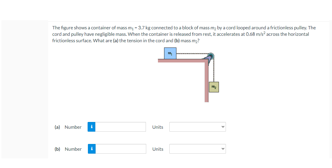 The figure shows a container of mass m1 = 3.7 kg connected to a block of mass m2 by a cord looped around a frictionless pulley. The
cord and pulley have negligible mass. When the container is released from rest, it accelerates at 0.68 m/s? across the horizontal
frictionless surface. What are (a) the tension in the cord and (b) mass m2?
(a) Number
i
Units
(b) Number
i
Units
