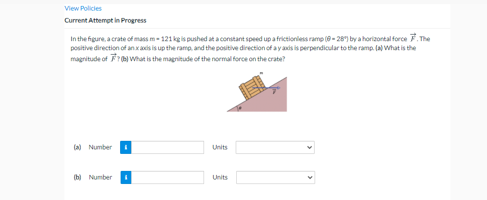 View Policies
Current Attempt in Progress
In the figure, a crate of mass m = 121 kg is pushed at a constant speed up a frictionless ramp (e = 28°) by a horizontal force F The
positive direction of an x axis is up the ramp, and the positive direction of a y axis is perpendicular to the ramp. (a) What is the
magnitude of F ? (b) What is the magnitude of the normal force on the crate?
(a) Number
i
Units
(b) Number
i
Units
