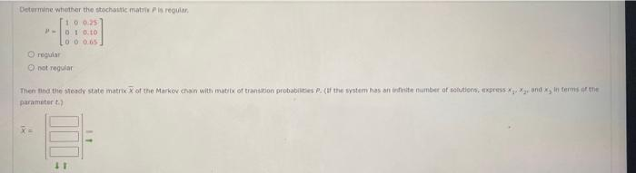 Determine whether the stochastic matrie P is requiar,
10 0.25
P-01 0.10
00 0.65.
O regular
not regular
Then find the steady state matrix X of the Markov chain with matrix of transition probabilities P. (If the system has an infinite number of solutions, express x₁, x₂, and x, in terms of the
parameter t.)
11