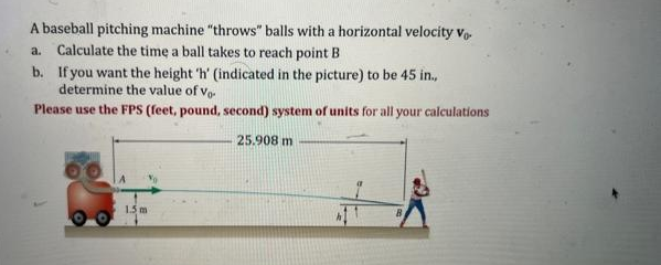 A baseball pitching machine "throws" balls with a horizontal velocity Vo
a. Calculate the time a ball takes to reach point B
b. If you want the height 'h' (indicated in the picture) to be 45 in.,
determine the value of Vo
Please use the FPS (feet, pound, second) system of units for all your calculations
25.908 m
1.5 m