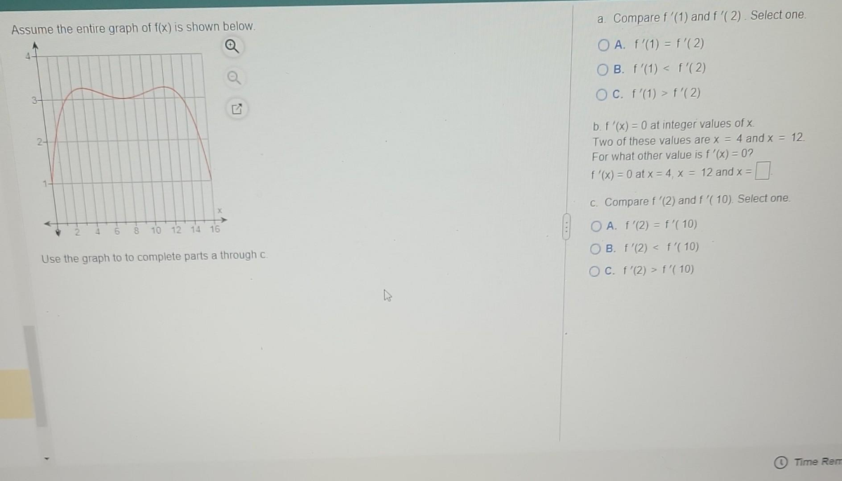 Assume the entire graph of f(x) is shown below.
2-
1.
A
2
4
t6
to
8
10 12 14 16
Use the graph to to complete parts a through c.
a. Compare f'(1) and f '(2). Select one.
OA. f'(1) = f'(2)
OB. f'(1) < f'(2)
OC. f'(1) > f'(2)
b. f '(x) = 0 at integer values of x
Two of these values are x = 4 and x = 12.
For what other value is f '(x) = 0?
f '(x) = 0 at x = 4, x = 12 and x =
c. Compare f '(2) and f '( 10). Select one.
OA. f'(2) = f'(10)
OB. f'(2) < f'(10)
OC. f'(2) > f '(10)
Time Rem