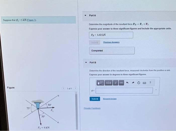 Suppose that F₁5 kN (Eigure 1)
Figure
75°
30
30°
F₂-6 kN
< 1 of 1 >
Y
Part A
Determine the magnitude of the resultant force FR
F₁+F₂.
Express your answer to three significant figures and include the appropriate units.
FR = 5.63 kN
Submit
Completed
Part B
Determine the direction of the resultant force, measured clockwise from the positive u axis.
Express your answer in degrees to three significant figures.
VAXtvec
Submit
Previous Answers
Provide Feedback
Request Answer
?