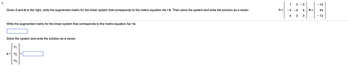 3.
Given A and b to the right, write the augmented matrix for the linear system that corresponds to the matrix equation Ax = b. Then solve the system and write the solution as a vector.
Write the augmented matrix for the linear system that corresponds to the matrix equation Ax = b.
Solve the system and write the solution as a vector.
X₁
B
X2
x3
X=
A =
1
-4
4
3-3
-4
3
4
3
b=
- 15
44
- 12