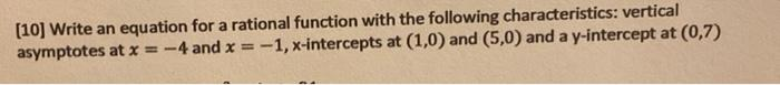 [10] Write an equation for a rational function with the following characteristics: vertical
asymptotes at x = -4 and x = -1, x-intercepts at (1,0) and (5,0) and a y-intercept at (0,7)