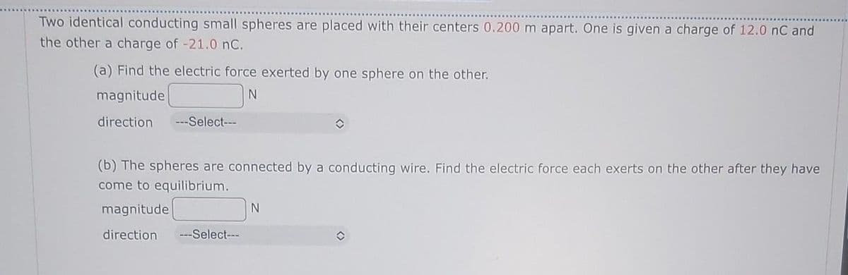 Two identical conducting small spheres are placed with their centers 0.200 m apart. One is given a charge of 12.0 nC and
the other a charge of -21.0 nC.
(a) Find the electric force exerted by one sphere on the other.
magnitude
direction ---Select---
(b) The spheres are connected by a conducting wire. Find the electric force each exerts on the other after they have
come to equilibrium.
magnitude
direction ---Select---
N