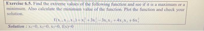 Exercise 6.5. Find the extreme values of the following function and see if it is a maximum or a
minimum. Also calculate the minimum value of the function. Plot the function and check your
solution.
f(x₁,x,,x₁) = x + 3x -3x₁x₂ + 4x₂x₁ +6x²
Solution: x1-0, x2-0, X3-0, f(x)=0