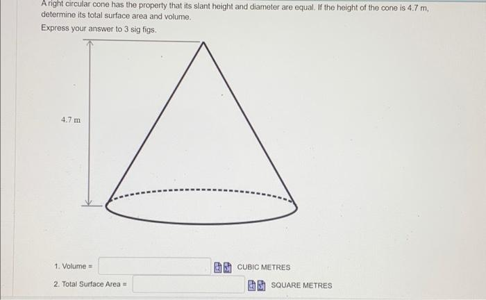 A right circular cone has the property that its slant height and diameter are equal. If the height of the cone is 4.7 m,
determine its total surface area and volume.
Express your answer to 3 sig figs.
4.7 m
1. Volume=
2. Total Surface Area =
CUBIC METRES
SQUARE METRES