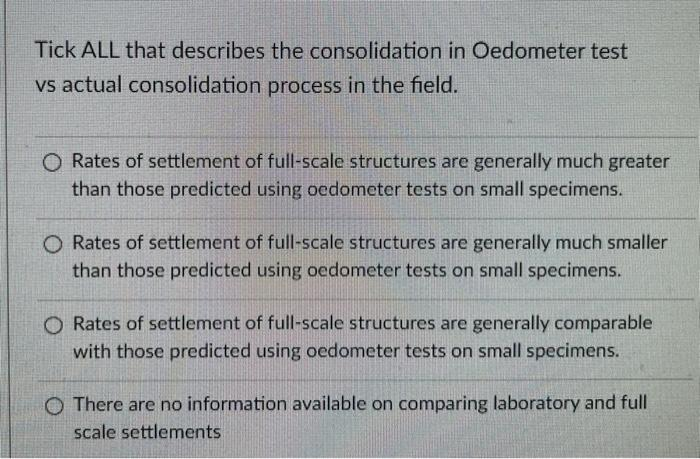 Tick ALL that describes the consolidation in Oedometer test
vs actual consolidation process in the field.
O Rates of settlement of full-scale structures are generally much greater
than those predicted using oedometer tests on small specimens.
O Rates of settlement of full-scale structures are generally much smaller
than those predicted using oedometer tests on small specimens.
O Rates of settlement of full-scale structures are generally comparable
with those predicted using oedometer tests on small specimens.
O There are no information available on comparing laboratory and full
scale settlements