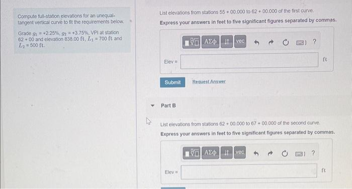 Compute full-station elevations for an unequal-
tangent vertical curve to fit the requirements below.
Grade g = +2.25%, 92 = +3.75 %, VPI at station
6200 and elevation 838.00 ft, L₁= 700 ft and
L₂ = 500 ft.
List elevations from stations 55+00.000 to 6200.000 of the first curve.
Express your answers in feet to five significant figures separated by commas.
|| ΑΣΦ | 11 Ivec
Elev=
Submit
Part B
Request Answer
Elev=
?
List elevations from stations 6200.000 to 67+00.000 of the second curve.
Express your answers in feet to five significant figures separated by commas.
17.ΑΣΦ. 11 vec
ft
?
ft