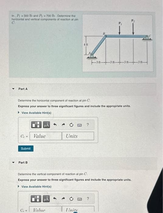 In, P-300 lb and P700 lb. Determine the
horizontal and vertical components of reaction at pin
Part A
Submit
Determine the horizontal component of reaction at pin C.
Express your answer to three significant figures and include the appropriate units.
▸ View Available Hint(s)
Part B.
Value
Cu =
HA
Units
Determine the vertical component of reaction at pin C.
Express your answer to three significant figures and include the appropriate units.
View Available Hint(s)
Value
4 ft
Units
3-3-3-3-
?