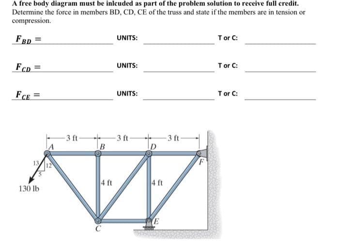 A free body diagram must be inlcuded as part of the problem solution to receive full credit.
Determine the force in members BD, CD, CE of the truss and state if the members are in tension or
compression.
FBD =
FCD=
FCE=
13
130 lb
12
-3 ft-
4 ft
UNITS:
UNITS:
UNITS:
-3 ft-
4 ft
E
"Stato"
-3 ft-
T or C:
T or C:
T or C: