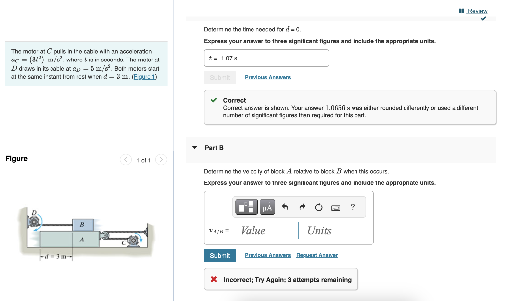 The motor at C pulls in the cable with an acceleration
ac = (3²) m/s², where t is in seconds. The motor at
D draws in its cable at ap = 5 m/s². Both motors start
at the same instant from rest when d = 3 m. (Figure 1)
Figure
-d-3m-
B
A
1 of 1 >
Determine the time needed for d = 0.
Express your answer to three significant figures and include the appropriate units.
t = 1.07 s
Submit
Part B
Correct
Correct answer is shown. Your answer 1.0656 s was either rounded differently or used a different
number of significant figures than required for this part.
Previous Answers
Determine the velocity of block A relative to block B when this occurs.
Express your answer to three significant figures and include the appropriate units.
VA/B =
Submit
HLA
Value
Units
Previous Answers Request Answer
?
Review
X Incorrect; Try Again; 3 attempts remaining