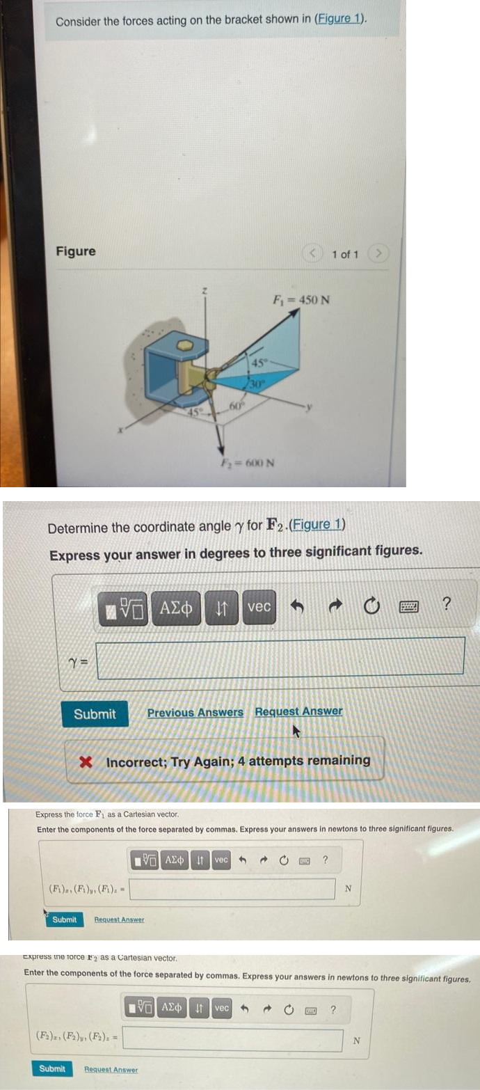 Consider the forces acting on the bracket shown in (Figure 1).
Figure
Submit
VG ΑΣΦ
459
(F₁)z. (F1), (F₁) =
Determine the coordinate angle y for F2.(Figure 1)
Express your answer in degrees to three significant figures.
Submit Request Answer
(F2), (F2), (F2), =
/30
ΑΣΦ | 11
60%
F₂ = 600 N
Submit Request Answer
VAX 1 vec
vec
X Incorrect; Try Again; 4 attempts remaining
F₁ = 450 N
Previous Answers Request Answer
Express the force F₁ as a Cartesian vector.
Enter the components of the force separated by commas. Express your answers in newtons to three significant figures.
——| ΑΣΦ | |t | vec
195| | S
1 of 1
A
@
GERIC ?
Express the force 12 as a Cartesian vector.
Enter the components of the force separated by commas. Express your answers in newtons to three significant figures,
N
?
?
N