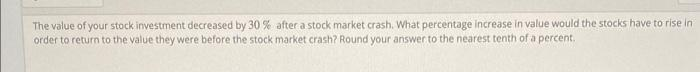 The value of your stock investment decreased by 30 % after a stock market crash. What percentage increase in value would the stocks have to rise in
order to return to the value they were before the stock market crash? Round your answer to the nearest tenth of a percent.