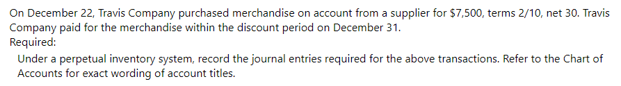 On December 22, Travis Company purchased merchandise on account from a supplier for $7,500, terms 2/10, net 30. Travis
Company paid for the merchandise within the discount period on December 31.
Required:
Under a perpetual inventory system, record the journal entries required for the above transactions. Refer to the Chart of
Accounts for exact wording of account titles.
